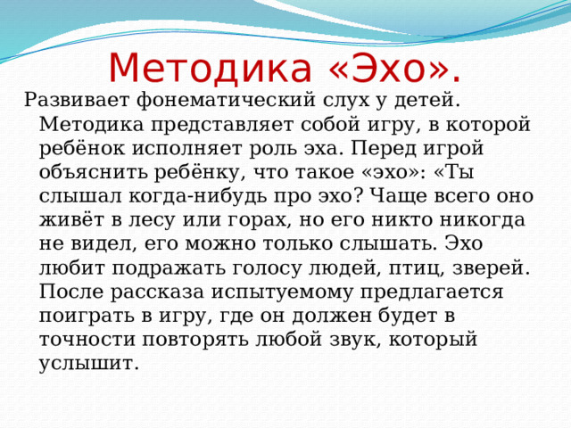  Методика «Эхо». Развивает фонематический слух у детей. Методика представляет собой игру, в которой ребёнок исполняет роль эха. Перед игрой объяснить ребёнку, что такое «эхо»: «Ты слышал когда-нибудь про эхо? Чаще всего оно живёт в лесу или горах, но его никто никогда не видел, его можно только слышать. Эхо любит подражать голосу людей, птиц, зверей. После рассказа испытуемому предлагается поиграть в игру, где он должен будет в точности повторять любой звук, который услышит. 