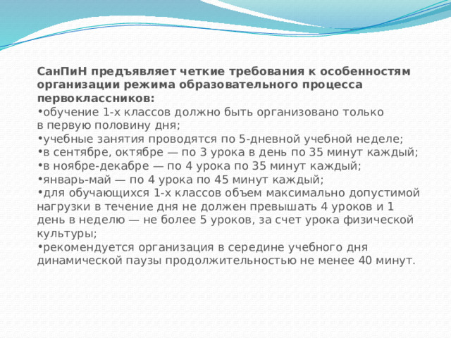 СанПиН предъявляет четкие требования к особенностям организации режима образовательного процесса первоклассников: обучение 1-х классов должно быть организовано только в первую половину дня; учебные занятия проводятся по 5-дневной учебной неделе; в сентябре, октябре — по 3 урока в день по 35 минут каждый; в ноябре-декабре — по 4 урока по 35 минут каждый; январь-май — по 4 урока по 45 минут каждый; для обучающихся 1-х классов объем максимально допустимой нагрузки в течение дня не должен превышать 4 уроков и 1 день в неделю — не более 5 уроков, за счет урока физической культуры; рекомендуется организация в середине учебного дня динамической паузы продолжительностью не менее 40 минут. 