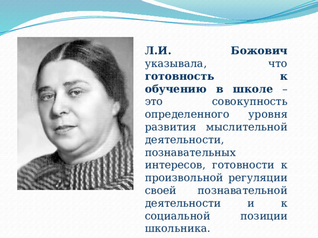 Л.И. Божович указывала, что готовность к обучению в школе – это совокупность определенного уровня развития мыслительной деятельности, познавательных интересов, готовности к произвольной регуляции своей познавательной деятельности и к социальной позиции школьника. 