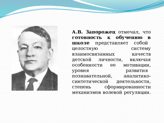 А.В. Запорожец отмечал, что готовность к обучению в школе представляет собой   целостную   систему взаимосвязанных качеств детской личности, включая особенности ее мотивации, уровня развития   познавательной,   аналитико-синтетической   деятельности, степень сформированности механизмов волевой регуляции.        