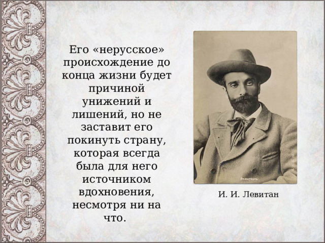 Его «нерусское» происхождение до конца жизни будет причиной унижений и лишений, но не заставит его покинуть страну, которая всегда была для него источником вдохновения, несмотря ни на что.  И. И. Левитан 