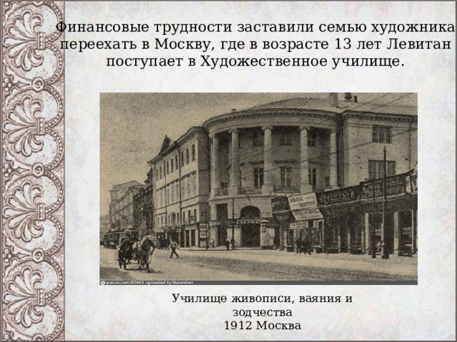 Финансовые трудности заставили семью художника переехать в Москву, где в возрасте 13 лет Левитан поступает в Художественное училище. Училище живописи, ваяния и зодчества 1912 Москва 