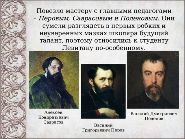 Повезло мастеру с главными педагогами –  Перовым, Саврасовым и Поленовым . Они сумели разглядеть в первых робких и неуверенных мазках школяра будущий талант, поэтому относились к студенту Левитану по-особенному.   Алексей Кондратьевич Саврасов Василий Дмитриевич Поленов Василий Григорьевич Перов 