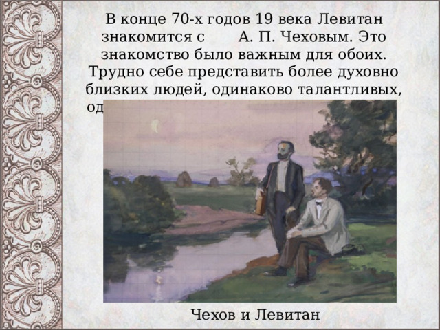 В конце 70-х годов 19 века Левитан знакомится с А. П. Чеховым. Это знакомство было важным для обоих. Трудно себе представить более духовно близких людей, одинаково талантливых, одинаково тонко чувствующих красоту. Чехов и Левитан 