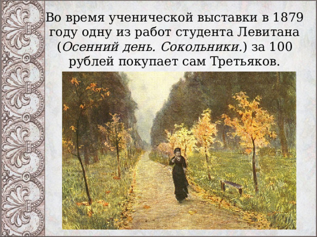 Во время ученической выставки в 1879 году одну из работ студента Левитана ( Осенний день. Сокольники. ) за 100 рублей покупает сам Третьяков. 
