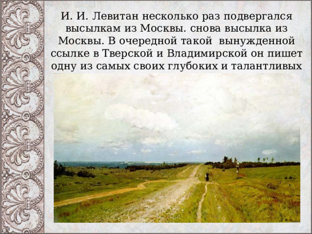 И. И. Левитан несколько раз подвергался высылкам из Москвы. снова высылка из Москвы. В очередной такой вынужденной ссылке в Тверской и Владимирской он пишет одну из самых своих глубоких и талантливых работ –  «Владимирка». 