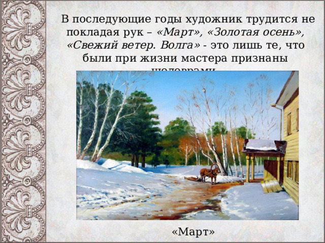   В последующие годы художник трудится не покладая рук –  «Март», «Золотая осень», «Свежий ветер. Волга» - это лишь те, что были при жизни мастера признаны шедеврами. «Март» 