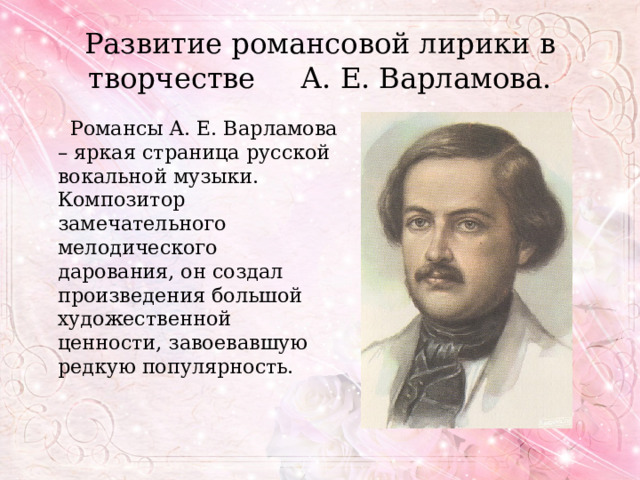 Развитие романсовой лирики в творчестве А. Е. Варламова.  Романсы А. Е. Варламова – яркая страница русской вокальной музыки. Композитор замечательного мелодического дарования, он создал произведения большой художественной ценности, завоевавшую редкую популярность. 