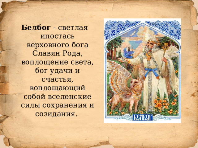 Белбог - светлая ипостась верховного бога Славян Рода, воплощение света, бог удачи и счастья, воплощающий собой вселенские силы сохранения и созидания.  