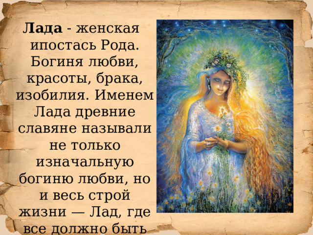  Лада - женская ипостась Рода. Богиня любви, красоты, брака, изобилия. Именем Лада древние славяне называли не только изначальную богиню любви, но и весь строй жизни — Лад, где все должно быть стройно и ладно. 