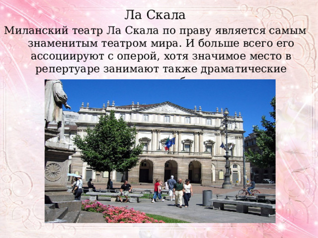Ла Скала Миланский театр Ла Скала по праву является самым знаменитым театром мира. И больше всего его ассоциируют с оперой, хотя значимое место в репертуаре занимают также драматические спектакли и балет. 