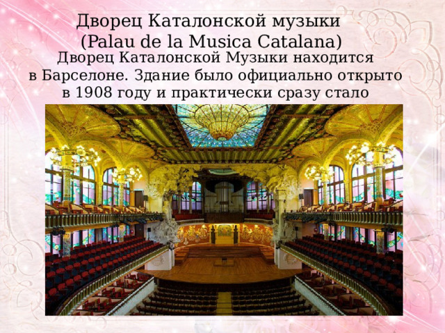 Дворец Каталонской музыки  (Palau de la Musica Catalana) Дворец Каталонской Музыки находится в Барселоне. Здание было официально открыто в 1908 году и практически сразу стало символом города. 