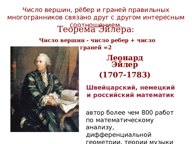 Число вершин, рёбер и граней правильных многогранников связано друг с другом интересным соотношением. Теорема Эйлера:  Число вершин - число ребер + число граней =2 Леонард Эйлер (1707-1783) Швейцарский, немецкий и российский   математик   автор более чем 800 работ по математическому анализу, дифференциальной геометрии, теории музыки и др. 