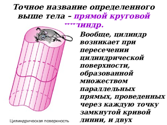 Точное название определенного выше тела – прямой круговой цилиндр.  Вообще, цилиндр возникает при пересечении цилиндрической поверхности, образованной множеством параллельных прямых, проведенных через каждую точку замкнутой кривой линии, и двух параллельных плоскостей. 