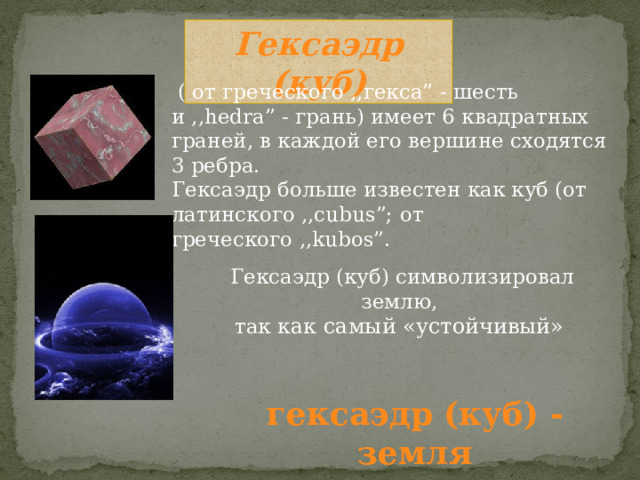 Гексаэдр (куб)  ( от греческого ,,гекса” - шесть и ,,hedra” - грань) имеет 6 квадратных граней, в каждой его вершине сходятся 3 ребра. Гексаэдр больше известен как куб (от латинского ,,cubus”; от греческого ,,kubos”. Гексаэдр (куб) символизировал землю, так как самый «устойчивый»  гексаэдр (куб) - земля 