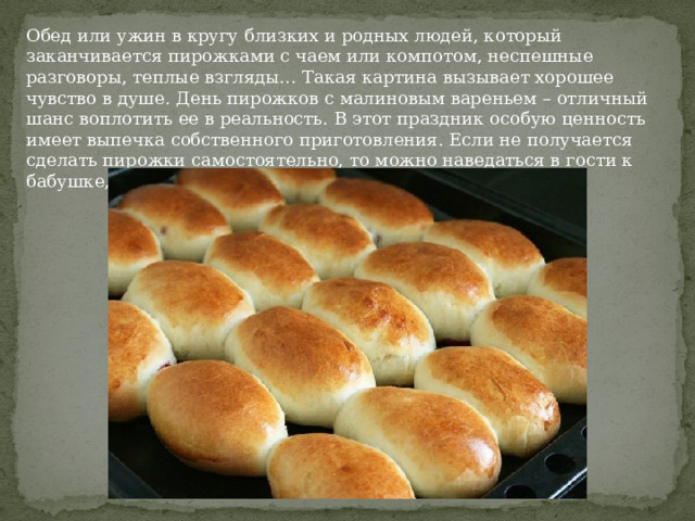 Обед или ужин в кругу близких и родных людей, который заканчивается пирожками с чаем или компотом, неспешные разговоры, теплые взгляды… Такая картина вызывает хорошее чувство в душе. День пирожков с малиновым вареньем – отличный шанс воплотить ее в реальность. В этот праздник особую ценность имеет выпечка собственного приготовления. Если не получается сделать пирожки самостоятельно, то можно наведаться в гости к бабушке, маме или подружке и сделать их вместе. 