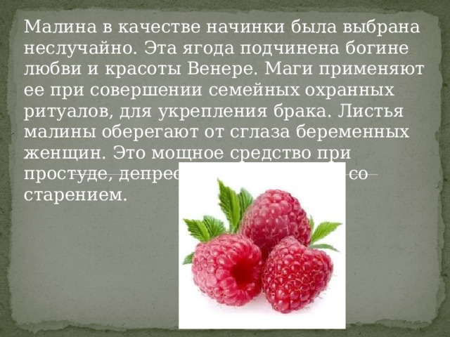 Малина в качестве начинки была выбрана неслучайно. Эта ягода подчинена богине любви и красоты Венере. Маги применяют ее при совершении семейных охранных ритуалов, для укрепления брака. Листья малины оберегают от сглаза беременных женщин. Это мощное средство при простуде, депрессии и для борьбы со старением. 