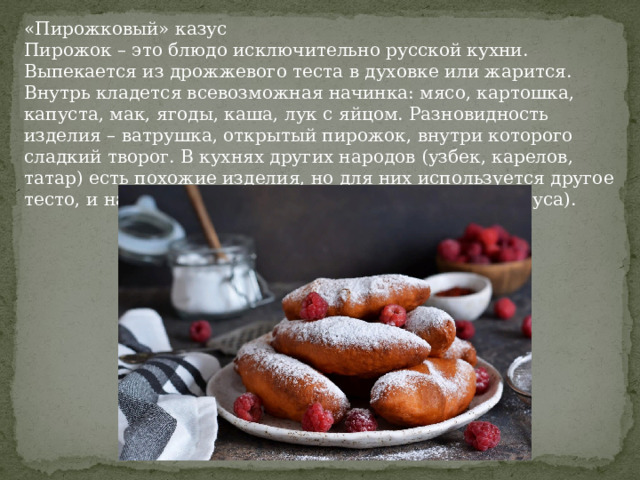 «Пирожковый» казус Пирожок – это блюдо исключительно русской кухни. Выпекается из дрожжевого теста в духовке или жарится. Внутрь кладется всевозможная начинка: мясо, картошка, капуста, мак, ягоды, каша, лук с яйцом. Разновидность изделия – ватрушка, открытый пирожок, внутри которого сладкий творог. В кухнях других народов (узбек, карелов, татар) есть похожие изделия, но для них используется другое тесто, и называются они иначе (самса, калитки, самбуса). 