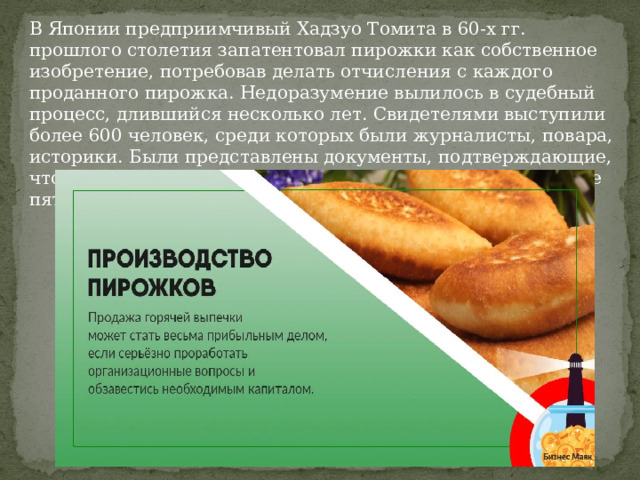 В Японии предприимчивый Хадзуо Томита в 60-х гг. прошлого столетия запатентовал пирожки как собственное изобретение, потребовав делать отчисления с каждого проданного пирожка. Недоразумение вылилось в судебный процесс, длившийся несколько лет. Свидетелями выступили более 600 человек, среди которых были журналисты, повара, историки. Были представлены документы, подтверждающие, что данное кулинарное изделие известно в России не менее пяти столетий. 
