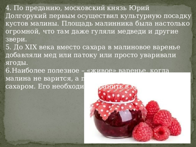 4. По преданию, московский князь Юрий Долгорукий первым осуществил культурную посадку кустов малины. Площадь малинника была настолько огромной, что там даже гуляли медведи и другие звери. 5. До XIX века вместо сахара в малиновое варенье добавляли мед или патоку или просто уваривали ягоды. 6.Наиболее полезное – «живое» варенье, когда малина не варится, а просто перетирается с сахаром. Его необходимо хранить в холодильнике . 