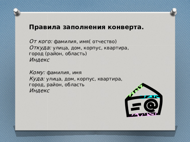 Правила заполнения конверта.  От кого: фамилия, имя( отчество) Откуда: улица, дом, корпус, квартира, город (район, область) Индекс  Кому: фамилия, имя Куда: улица, дом, корпус, квартира, город, район, область Индекс 