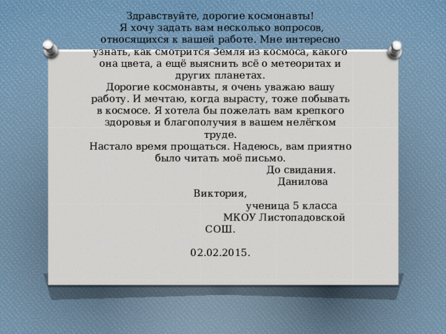                                                                                                          Здравствуйте, дорогие космонавты!  Я хочу задать вам несколько вопросов, относящихся к вашей работе. Мне интересно узнать, как смотрится Земля из космоса, какого она цвета, а ещё выяснить всё о метеоритах и других планетах.  Дорогие космонавты, я очень уважаю вашу работу. И мечтаю, когда вырасту, тоже побывать в космосе. Я хотела бы пожелать вам крепкого здоровья и благополучия в вашем нелёгком труде.  Настало время прощаться. Надеюсь, вам приятно было читать моё письмо.  До свидания.  Данилова Виктория,  ученица 5 класса  МКОУ Листопадовской СОШ.  02.02.2015.   