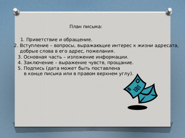 План письма: 1. Приветствие и обращение. 2. Вступление – вопросы, выражающие интерес к жизни адресата,  добрые слова в его адрес, пожелания. 3. Основная часть – изложение информации. 4. Заключение – выражение чувств, прощание. 5. Подпись (дата может быть поставлена  в конце письма или в правом верхнем углу). 