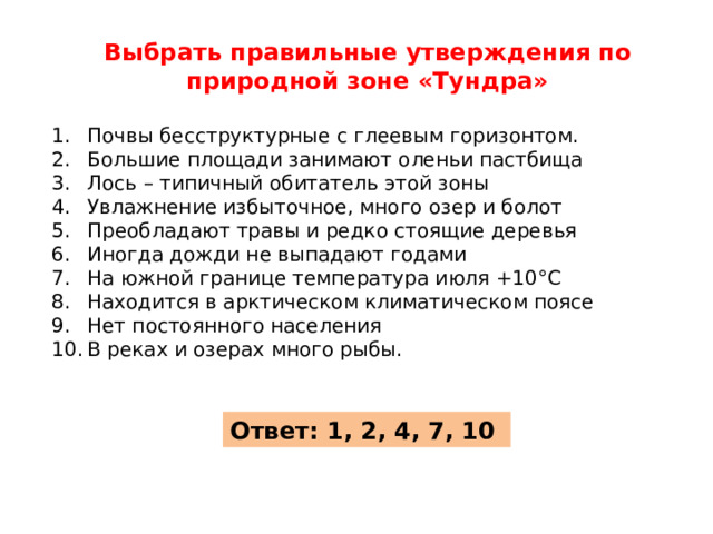 Выбрать правильные утверждения по природной зоне «Тундра»  Почвы бесструктурные с глеевым горизонтом. Большие площади занимают оленьи пастбища Лось – типичный обитатель этой зоны Увлажнение избыточное, много озер и болот Преобладают травы и редко стоящие деревья Иногда дожди не выпадают годами На южной границе температура июля +10°С Находится в арктическом климатическом поясе Нет постоянного населения В реках и озерах много рыбы. Ответ: 1, 2, 4, 7, 10 
