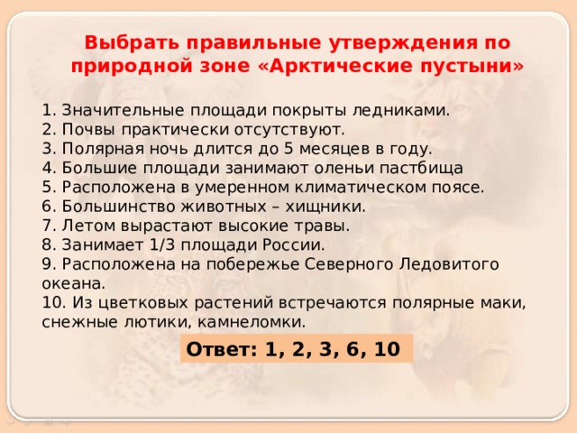Выбрать правильные утверждения по природной зоне «Арктические пустыни»  1. Значительные площади покрыты ледниками. 2. Почвы практически отсутствуют. 3. Полярная ночь длится до 5 месяцев в году. 4. Большие площади занимают оленьи пастбища 5. Расположена в умеренном климатическом поясе. 6. Большинство животных – хищники. 7. Летом вырастают высокие травы. 8. Занимает 1/3 площади России. 9. Расположена на побережье Северного Ледовитого океана. 10. Из цветковых растений встречаются полярные маки, снежные лютики, камнеломки.  Ответ: 1, 2, 3, 6, 10 