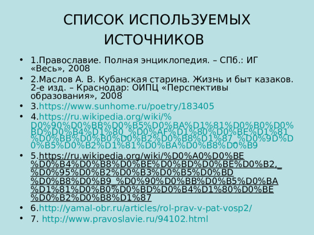 СПИСОК ИСПОЛЬЗУЕМЫХ ИСТОЧНИКОВ  1.Православие. Полная энциклопедия. – СПб.: ИГ «Весь», 2008 2.Маслов А. В. Кубанская старина. Жизнь и быт казаков. 2-е изд. – Краснодар: ОИПЦ «Перспективы образования», 2008 3. https:// www.sunhome.ru / poetry /183405 4. https:// ru.wikipedia.org / wiki /% D0%90%D0%BB%D0%B5%D0%BA%D1%81%D0%B0%D0%BD%D0%B4%D1%80_%D0%AF%D1%80%D0%BE%D1%81%D0%BB%D0%B0%D0%B2%D0%B8%D1%87_%D0%9D%D0%B5%D0%B2%D1%81%D0%BA%D0%B8%D0%B9 5. https://ru.wikipedia.org/wiki/%D0%A0%D0%BE%D0%B4%D0%B8%D0%BE%D0%BD%D0%BE%D0%B2,_%D0%95%D0%B2%D0%B3%D0%B5%D0%BD%D0%B8%D0%B9_%D0%90%D0%BB%D0%B5%D0%BA%D1%81%D0%B0%D0%BD%D0%B4%D1%80%D0%BE%D0%B2%D0%B8%D1%87 6. http:// yamal-obr.ru / articles /rol-prav-v-pat-vosp2/ 7. http :// www.pravoslavie.ru /94102.html 
