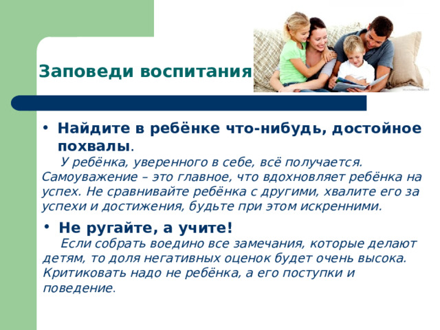 Заповеди воспитания Найдите в ребёнке что-нибудь, достойное похвалы .  У ребёнка, уверенного в себе, всё получается. Самоуважение – это главное, что вдохновляет ребёнка на успех.  Не сравнивайте ребёнка с другими, хвалите его за успехи и достижения, будьте при этом искренними. Не ругайте, а учите!  Если собрать воедино все замечания, которые делают детям, то доля негативных оценок будет очень высока. Критиковать надо не ребёнка, а его поступки и поведение . 