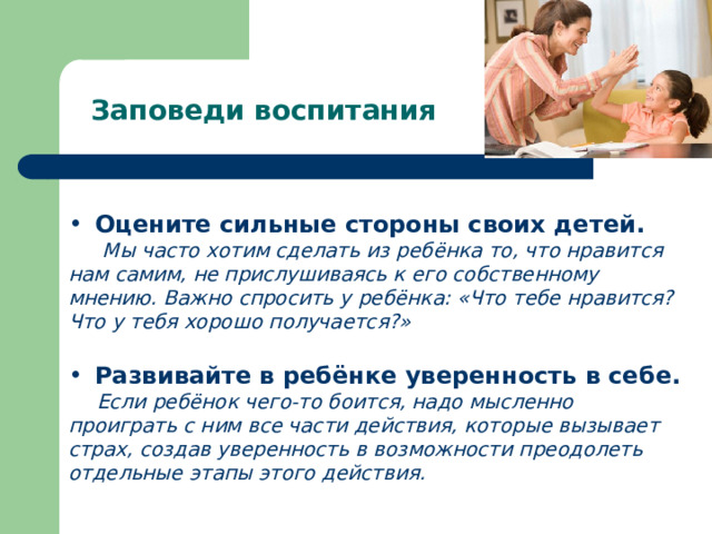 Заповеди воспитания Оцените сильные стороны своих детей.  Мы часто хотим сделать из ребёнка то, что нравится нам самим, не прислушиваясь к его собственному мнению. Важно спросить у ребёнка: «Что тебе нравится? Что у тебя хорошо получается?» Развивайте в ребёнке уверенность в себе.  Если ребёнок чего-то боится, надо мысленно проиграть с ним все части действия, которые вызывает страх, создав уверенность в возможности преодолеть отдельные этапы этого действия. 