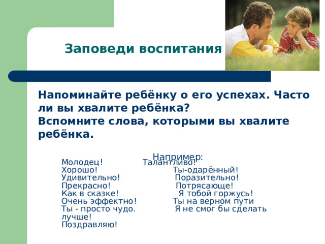 Заповеди воспитания Напоминайте ребёнку о его успехах. Часто ли вы хвалите ребёнка? Вспомните слова, которыми вы хвалите ребёнка.  Например: Молодец!  Талантливо! Хорошо! Ты-одарённый! Удивительно! Поразительно! Прекрасно! Потрясающе! Как в сказке! Я тобой горжусь! Очень эффектно! Ты на верном пути Ты - просто чудо. Я не смог бы сделать лучше! Поздравляю! 
