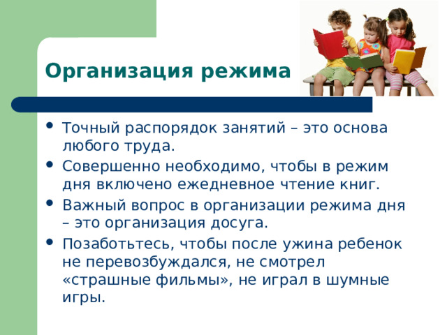 Организация режима дня Точный распорядок занятий – это основа любого труда. Совершенно необходимо, чтобы в режим дня включено ежедневное чтение книг. Важный вопрос в организации режима дня – это организация досуга. Позаботьтесь, чтобы после ужина ребенок не перевозбуждался, не смотрел «страшные фильмы», не играл в шумные игры. 