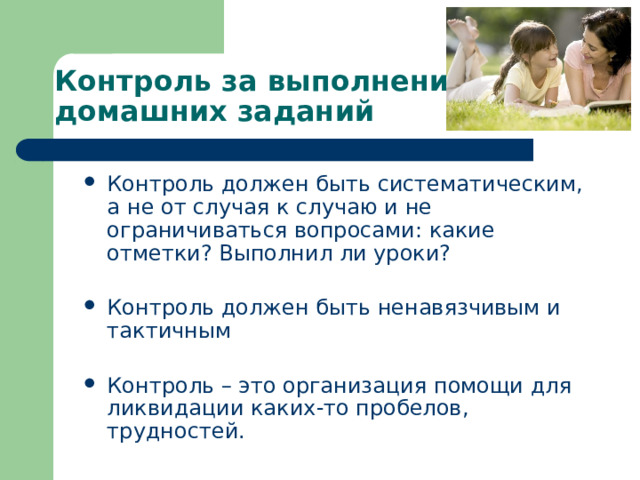 Контроль за выполнением домашних заданий Контроль должен быть систематическим, а не от случая к случаю и не ограничиваться вопросами: какие отметки? Выполнил ли уроки? Контроль должен быть ненавязчивым и тактичным Контроль – это организация помощи для ликвидации каких-то пробелов, трудностей. 