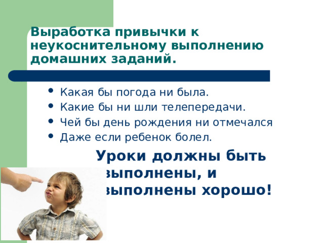 Выработка привычки к неукоснительному выполнению домашних заданий. Какая бы погода ни была. Какие бы ни шли телепередачи. Чей бы день рождения ни отмечался Даже если ребенок болел. Уроки должны быть выполнены, и выполнены хорошо! 