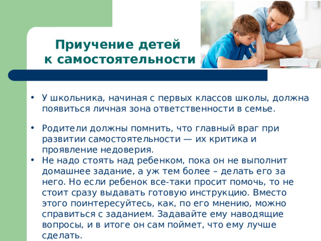 Приучение детей к самостоятельности У школьника, начиная с первых классов школы, должна появиться личная зона ответственности в семье. Родители должны помнить, что главный враг при развитии самостоятельности — их критика и проявление недоверия. Не надо стоять над ребенком, пока он не выполнит домашнее задание, а уж тем более – делать его за него. Но если ребенок все-таки просит помочь, то не стоит сразу выдавать готовую инструкцию. Вместо этого поинтересуйтесь, как, по его мнению, можно справиться с заданием. Задавайте ему наводящие вопросы, и в итоге он сам поймет, что ему лучше сделать. 