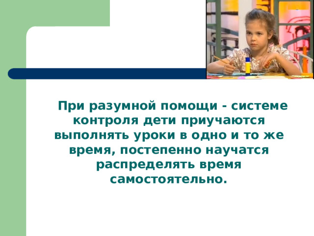  При разумной помощи - системе контроля дети приучаются выполнять уроки в одно и то же время, постепенно научатся распределять время самостоятельно. 