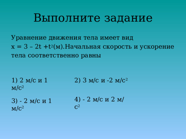 Выполните задание Уравнение движения тела имеет вид x = 3 – 2t +t 2 (м).Начальная скорость и ускорение тела соответственно равны 1) 2 м/с и 1 м/с 2 2) 3 м/с и -2 м/с 2 4) - 2 м/с и 2 м/с 2 3) - 2 м/с и 1 м/с 2 