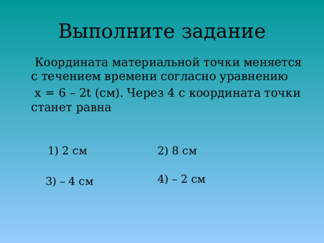 Выполните задание  Координата материальной точки меняется с течением времени согласно уравнению  x = 6 – 2t (см). Через 4 с координата точки станет равна 1) 2 см 2) 8 см 4) – 2 см 3) – 4 см 