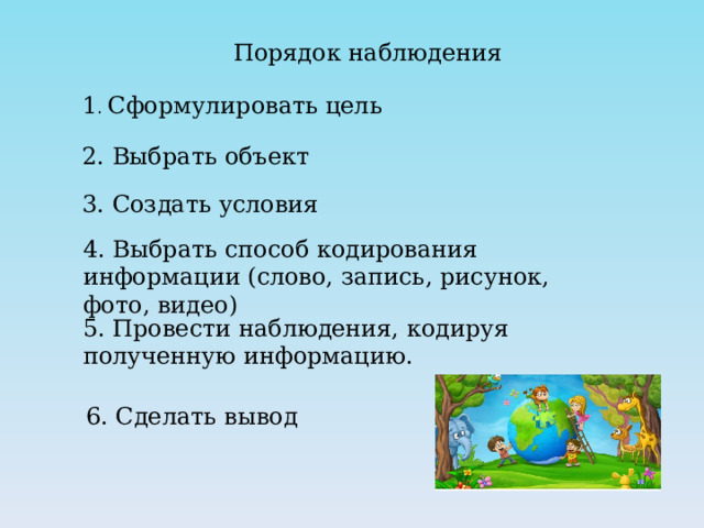 Порядок наблюдения 1 . Сформулировать цель 2. Выбрать объект 3. Создать условия 4. Выбрать способ кодирования информации (слово, запись, рисунок, фото, видео) 5. Провести наблюдения, кодируя полученную информацию. 6. Сделать вывод 