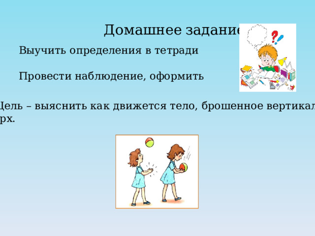 Домашнее  задание Выучить определения в тетради Провести наблюдение, оформить 1. Цель – выяснить как движется тело, брошенное вертикально вверх. 