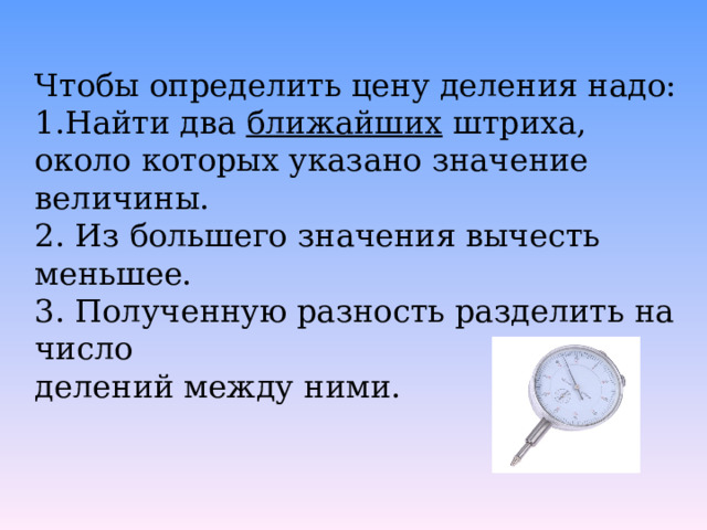Чтобы определить цену деления надо: Найти два ближайших штриха, около которых указано значение величины. 2. Из большего значения вычесть меньшее. 3. Полученную разность разделить на число делений между ними. 