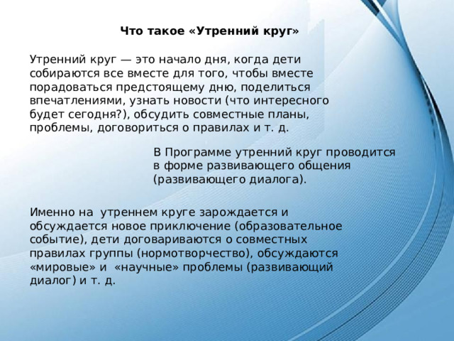 Что такое «Утренний круг» Утренний круг — это начало дня, когда дети собираются все вместе для того, чтобы вместе порадоваться предстоящему дню, поделиться впечатлениями, узнать новости (что интересного будет сегодня?), обсудить совместные планы, проблемы, договориться о правилах и т. д. В Программе утренний круг проводится в форме развивающего общения (развивающего диалога). Именно на  утреннем круге зарождается и  обсуждается новое приключение (образовательное событие), дети договариваются о совместных правилах группы (нормотворчество), обсуждаются «мировые» и  «научные» проблемы (развивающий диалог) и т. д. 