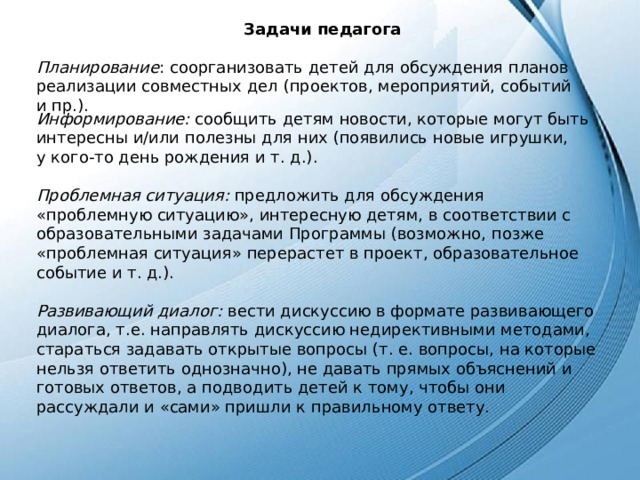 Задачи педагога  Планирование : соорганизовать детей для обсуждения планов реализации совместных дел (проектов, мероприятий, событий и пр.). Информирование: сообщить детям новости, которые могут быть интересны и/или полезны для них (появились новые игрушки, у кого-то день рождения и т. д.). Проблемная ситуация: предложить для обсуждения «проблемную ситуацию», интересную детям, в соответствии с образовательными задачами Программы (возможно, позже «проблемная ситуация» перерастет в проект, образовательное событие и т. д.). Развивающий диалог: вести дискуссию в формате развивающего диалога, т.е. направлять дискуссию недирективными методами, стараться задавать открытые вопросы (т. е. вопросы, на которые нельзя ответить однозначно), не давать прямых объяснений и готовых ответов, а подводить детей к тому, чтобы они рассуждали и «сами» пришли к правильному ответу. 