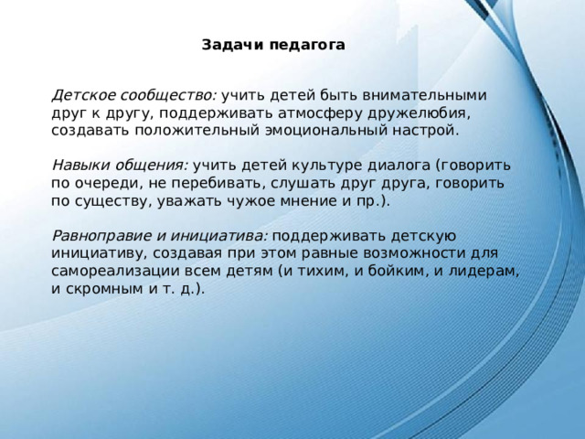 Задачи педагога Детское сообщество: учить детей быть внимательными друг к другу, поддерживать атмосферу дружелюбия, создавать положительный эмоциональный настрой. Навыки общения: учить детей культуре диалога (говорить по очереди, не перебивать, слушать друг друга, говорить по существу, уважать чужое мнение и пр.). Равноправие и инициатива: поддерживать детскую инициативу, создавая при этом равные возможности для самореализации всем детям (и тихим, и бойким, и лидерам, и скромным и т. д.). 