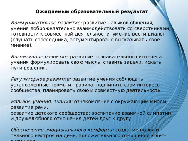 Ожидаемый образовательный результат  Коммуникативное развитие: развитие навыков общения, умения доброжелательно взаимодействовать со сверстниками, готовности к совместной деятельности, умение вести диалог (слушать собеседника, аргументировано высказывать свое мнение). Когнитивное развитие: развитие познавательного интереса, умения формулировать свою мысль, ставить задачи, искать пути решения. Регуляторное развитие: развитие умения соблюдать установленные нормы и правила, подчинять свои интересы сообщества, планировать свою и совместную деятельность. Навыки, умения, знания: ознакомление с окружающим миром, развитие речи. развитие детского сообщества: воспитание взаимной симпатии и дружелюбного отношения детей друг к другу. Обеспечение эмоционального комфорта: создание положи- тельного настроя на день, положительного отношения к дет- скому саду. 