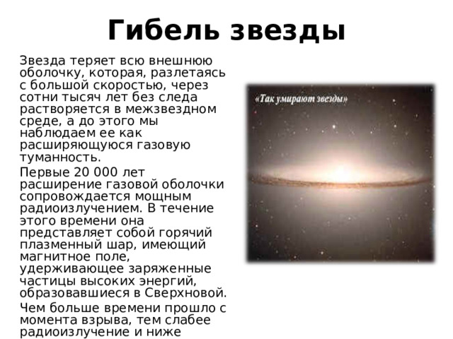 Гибель звезды Звезда теряет всю внешнюю оболочку, которая, разлетаясь с большой скоростью, через сотни тысяч лет без следа растворяется в межзвездном среде, а до этого мы наблюдаем ее как расширяющуюся газовую туманность. Первые 20 000 лет расширение газовой оболочки сопровождается мощным радиоизлучением. В течение этого времени она представляет собой горячий плазменный шар, имеющий магнитное поле, удерживающее заряженные частицы высоких энергий, образовавшиеся в Сверхновой. Чем больше времени прошло с момента взрыва, тем слабее радиоизлучение и ниже температура плазмы. 