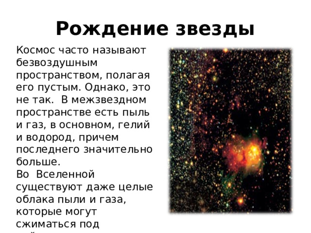 Рождение звезды Космос часто называют безвоздушным пространством, полагая его пустым. Однако, это не так. В межзвездном пространстве есть пыль и газ, в основном, гелий и водород, причем последнего значительно больше. Во Вселенной существуют даже целые облака пыли и газа, которые могут сжиматься под действием сил гравитации. 