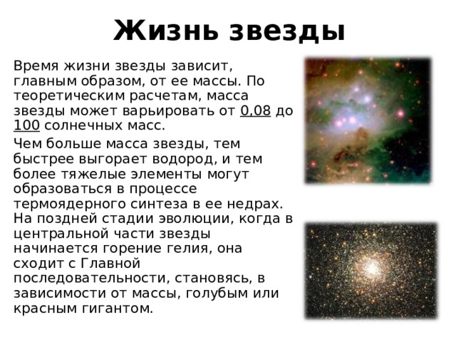 Жизнь звезды Время жизни звезды зависит, главным образом, от ее массы. По теоретическим расчетам, масса звезды может варьировать от 0,08 до 100 солнечных масс. Чем больше масса звезды, тем быстрее выгорает водород, и тем более тяжелые элементы могут образоваться в процессе термоядерного синтеза в ее недрах. На поздней стадии эволюции, когда в центральной части звезды начинается горение гелия, она сходит с Главной последовательности, становясь, в зависимости от массы, голубым или красным гигантом. 